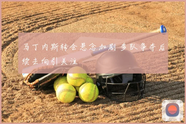 马丁内斯转会悬念加剧 多队争夺后续去向引关注