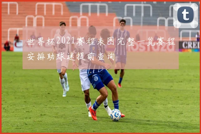 世界杯2021赛程表图完整一览赛程安排助球迷提前查询
