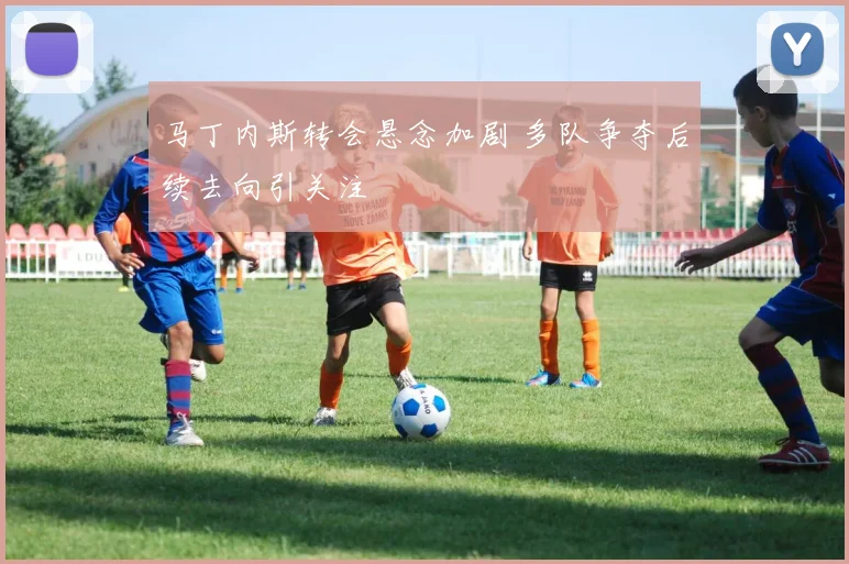 马丁内斯转会悬念加剧 多队争夺后续去向引关注