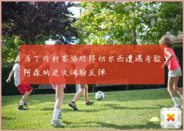 马丁内利客场对阵切尔西遭遇考验阿森纳进攻端盼反弹