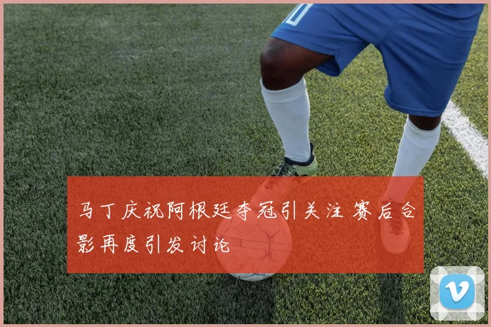 马丁庆祝阿根廷夺冠引关注 赛后合影再度引发讨论
