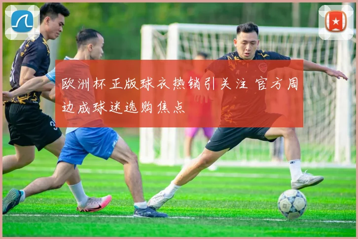 欧洲杯正版球衣热销引关注 官方周边成球迷选购焦点