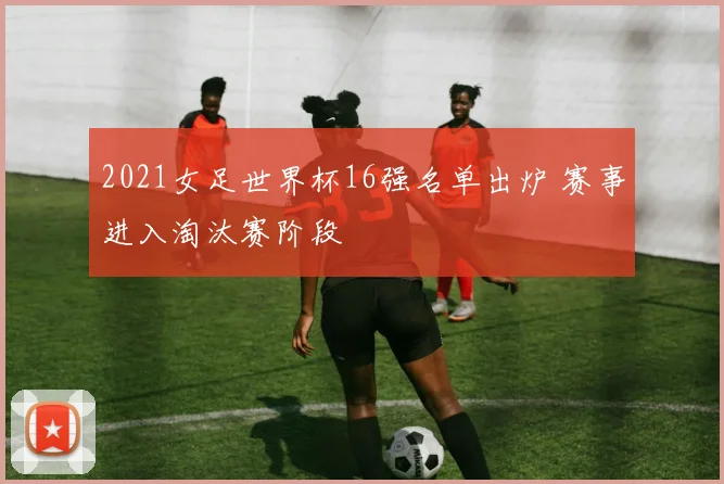 2021女足世界杯16强名单出炉 赛事进入淘汰赛阶段
