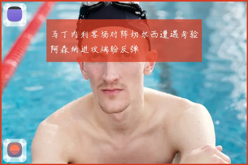 马丁内利客场对阵切尔西遭遇考验阿森纳进攻端盼反弹