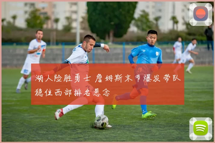 湖人险胜勇士 詹姆斯末节爆发带队稳住西部排名悬念