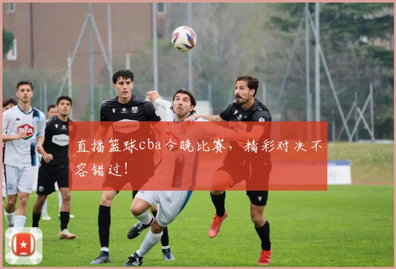 直播篮球cba今晚比赛，精彩对决不容错过！