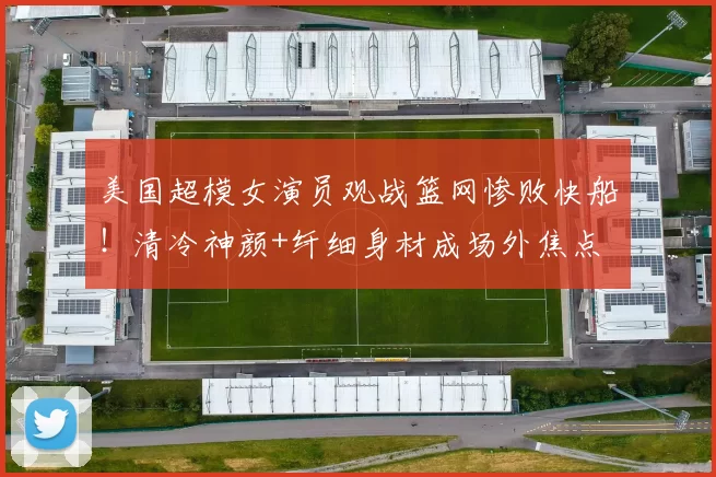 美国超模女演员观战篮网惨败快船!清冷神颜+纤细身材成场外焦点