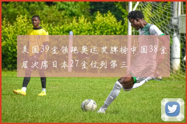 美国39金领跑奥运奖牌榜中国38金居次席日本27金位列第三