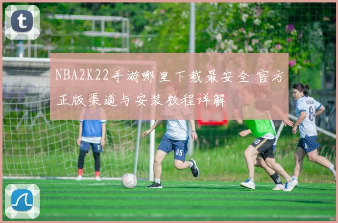 NBA2K22手游哪里下载最安全 官方正版渠道与安装教程详解