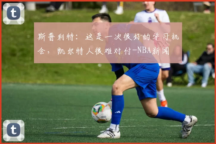 斯普利特：这是一次很好的学习机会，凯尔特人很难对付-NBA新闻