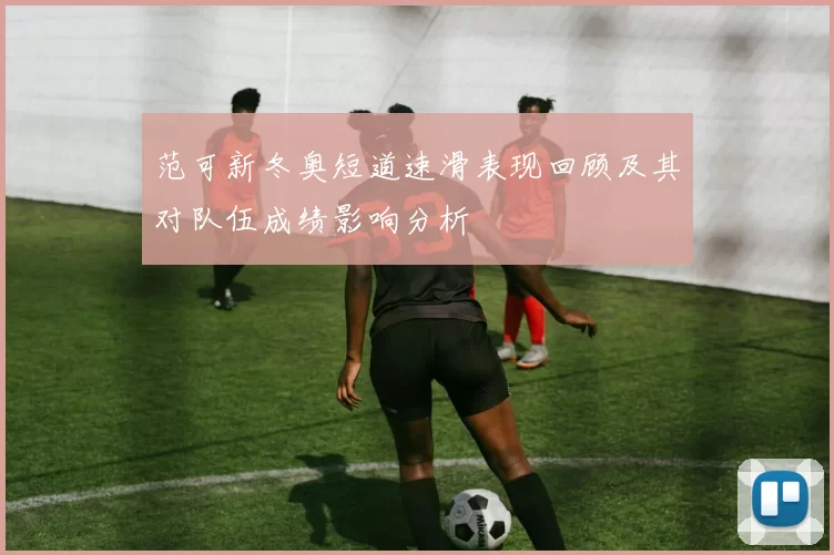 范可新冬奥短道速滑表现回顾及其对队伍成绩影响分析