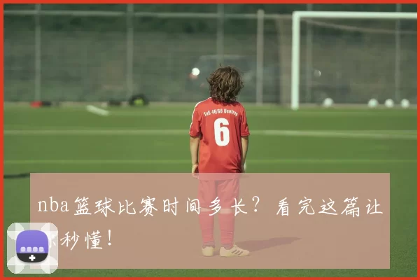 nba篮球比赛时间多长？看完这篇让你秒懂！