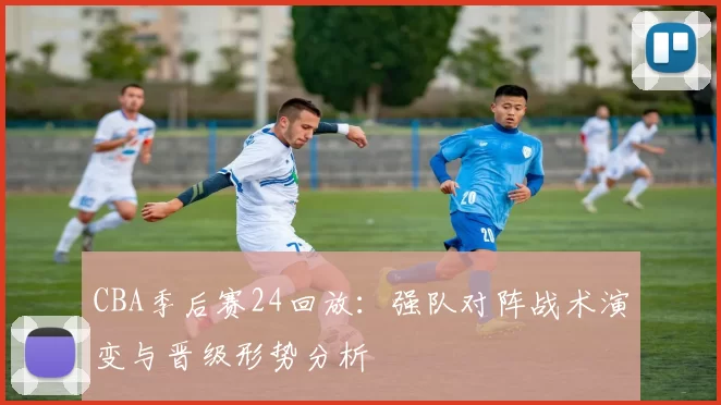 CBA季后赛24回放：强队对阵战术演变与晋级形势分析