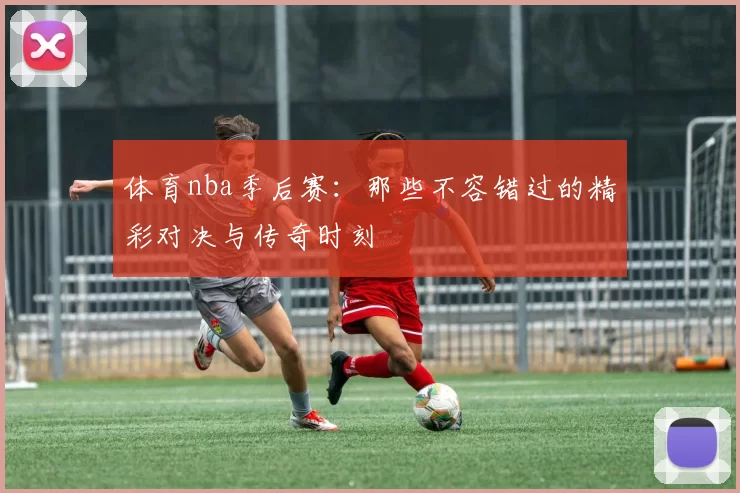 体育nba季后赛：那些不容错过的精彩对决与传奇时刻