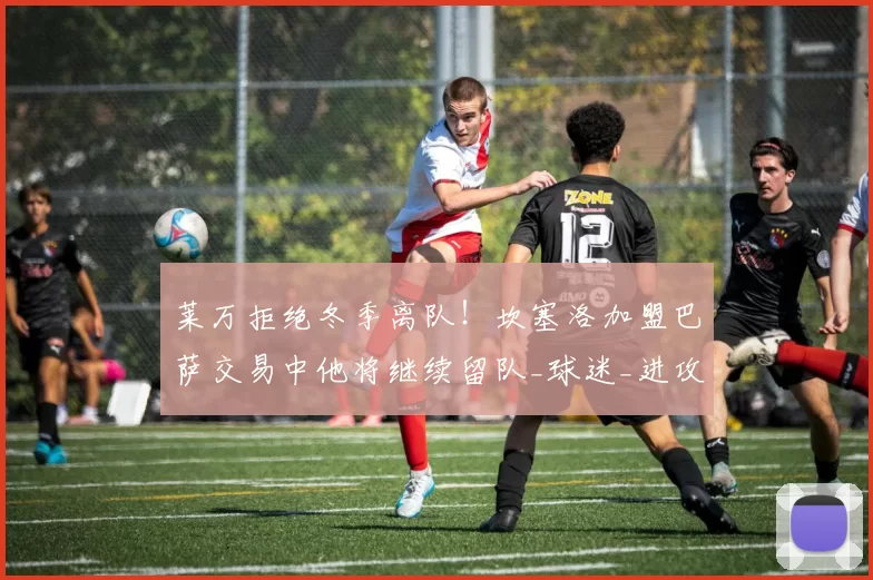 莱万拒绝冬季离队！坎塞洛加盟巴萨交易中他将继续留队_球迷_进攻_比赛