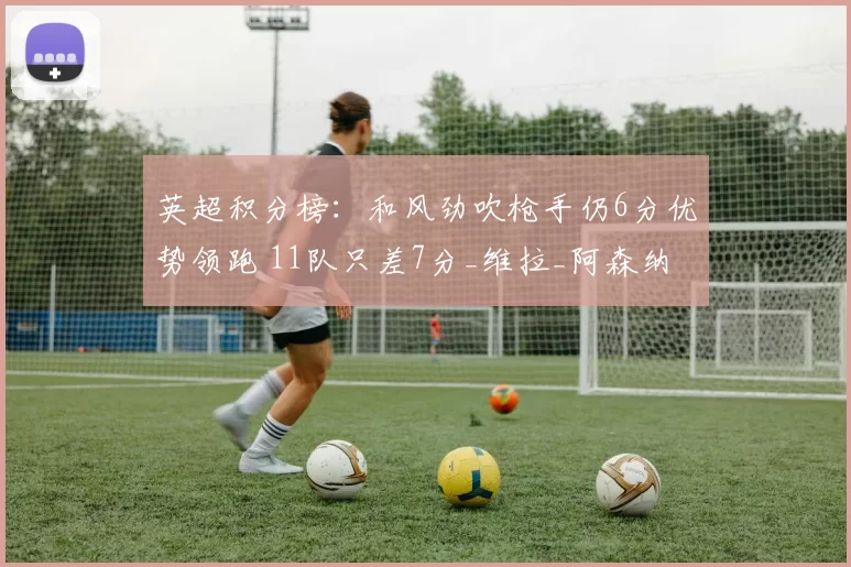 英超积分榜：和风劲吹枪手仍6分优势领跑 11队只差7分_维拉_阿森纳_利物浦