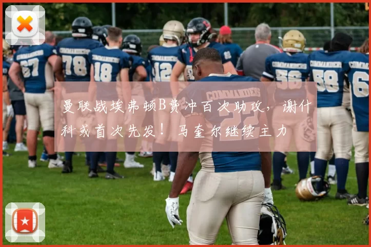 曼联战埃弗顿B费冲百次助攻，谢什科或首次先发！马奎尔继续主力