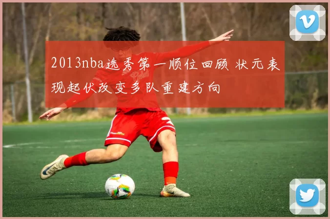 2013nba选秀第一顺位回顾 状元表现起伏改变多队重建方向