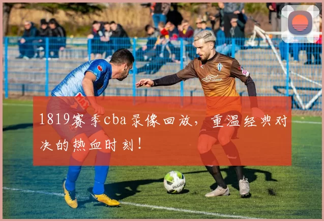 1819赛季cba录像回放,重温经典对决的热血时刻!