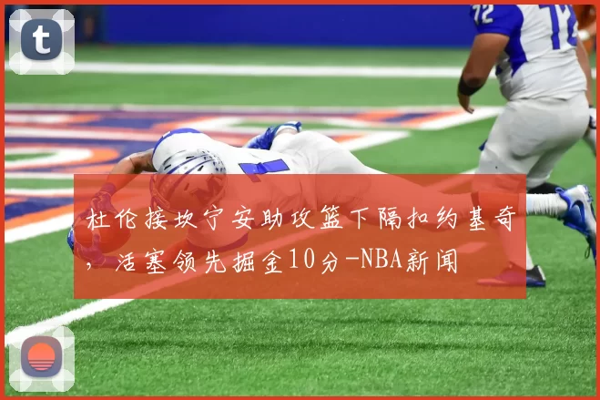 杜伦接坎宁安助攻篮下隔扣约基奇,活塞领先掘金10分-NBA新闻