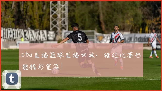 cba直播篮球直播回放,错过比赛也能精彩重温!