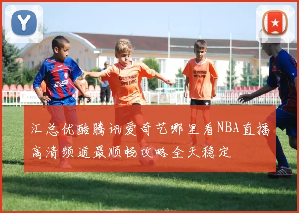 汇总优酷腾讯爱奇艺哪里看NBA直播高清频道最顺畅攻略全天稳定