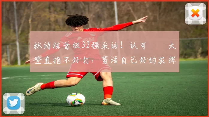 林诗栋晋级32强采访！认可篠塚大登直指不好打，寄语自己好的发挥