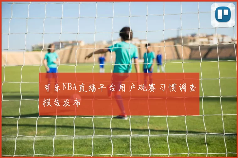 可乐NBA直播平台用户观赛习惯调查报告发布