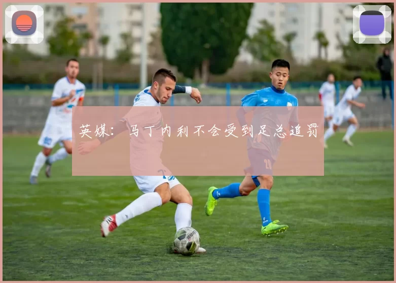 英媒：马丁内利不会受到足总追罚