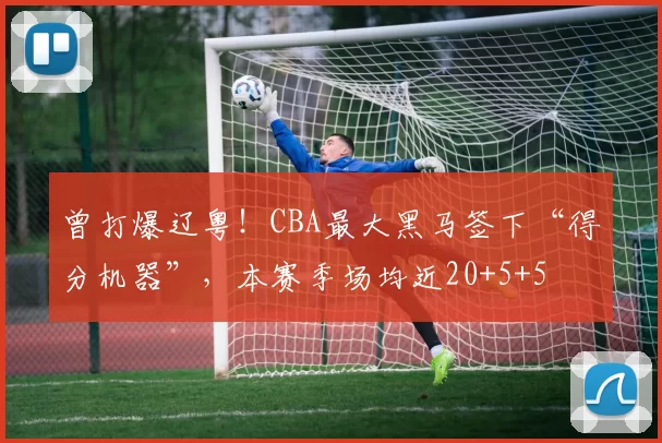 曾打爆辽粤！CBA最大黑马签下“得分机器”，本赛季场均近20+5+5