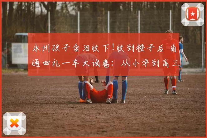 永州孩子含泪收下!收到橙子后 南通回礼一车大试卷：从小学到高三