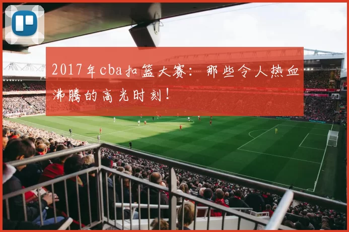 2017年cba扣篮大赛：那些令人热血沸腾的高光时刻！