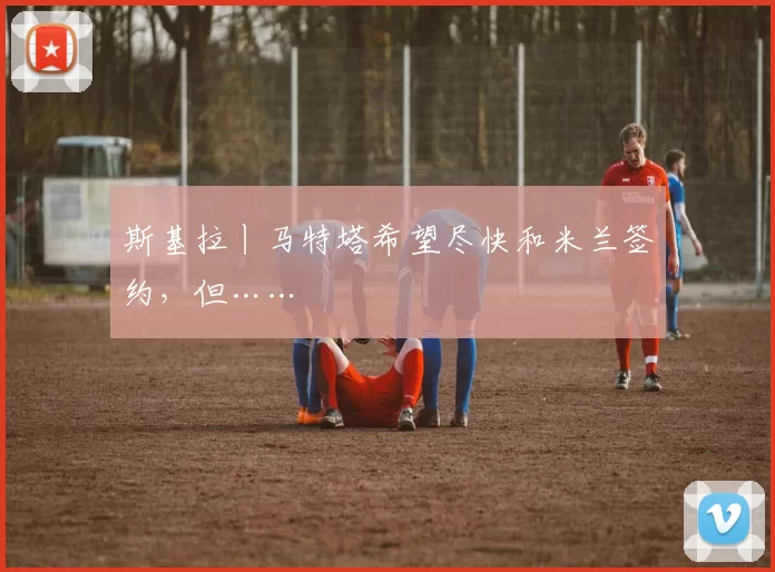 斯基拉丨马特塔希望尽快和米兰签约,但……